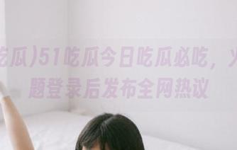 51吃瓜今日吃瓜必吃，火爆话题登录后发布全网热议
