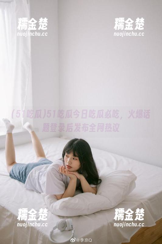 51吃瓜 51吃瓜今日吃瓜必吃,火爆话题登录后发布全网热议