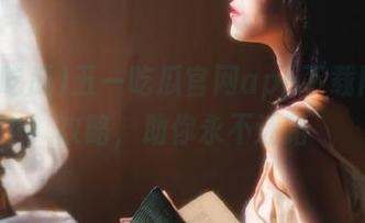 五一吃瓜官网app下载网址全攻略，助你永不迷路
