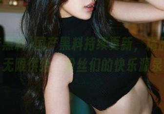 国产黑料持续更新，精品资源无限供给，粉丝们的快乐源泉